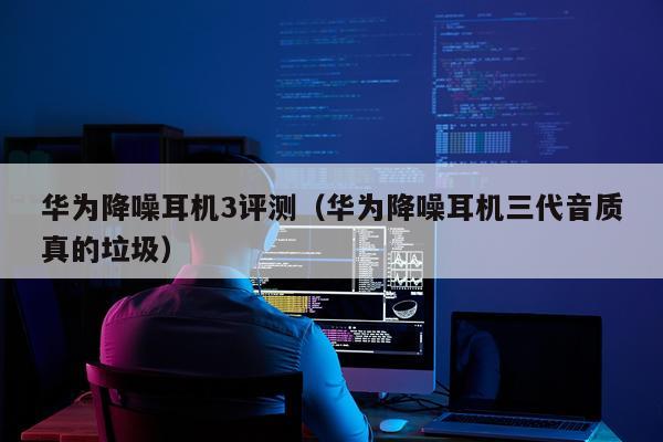 华为降噪耳机3评测（华为降噪耳机三代音质真的垃圾）