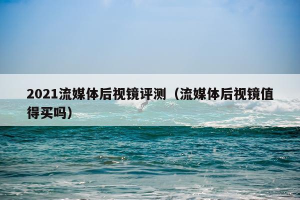 2021流媒体后视镜评测（流媒体后视镜值得买吗）