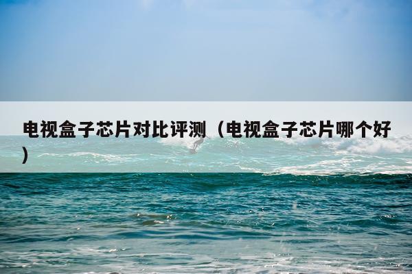 电视盒子芯片对比评测（电视盒子芯片哪个好）