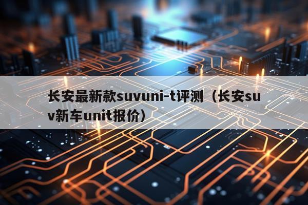 长安最新款suvuni-t评测(长安suv新车unit报价)