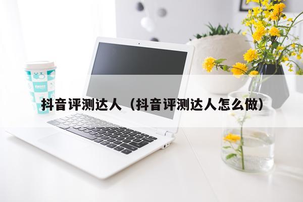 抖音评测达人（抖音评测达人怎么做）