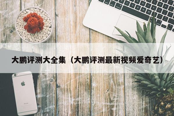 大鹏评测大全集（大鹏评测最新视频爱奇艺）