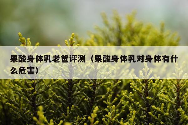 果酸身体乳老爸评测（果酸身体乳对身体有什么危害）