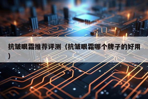 抗皱眼霜推荐评测（抗皱眼霜哪个牌子的好用）