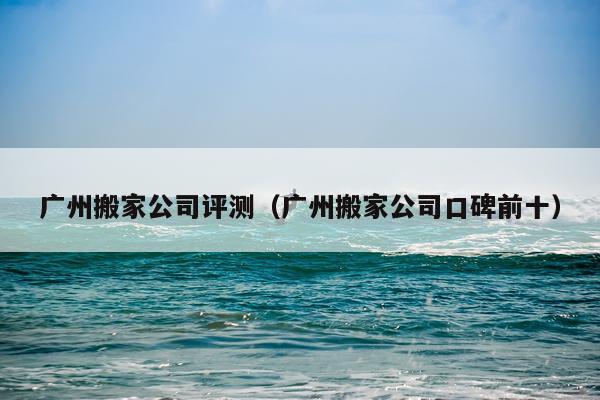广州搬家公司评测（广州搬家公司口碑前十）