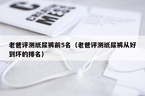 老爸评测纸尿裤前5名（老爸评测纸尿裤从好到坏的排名）
