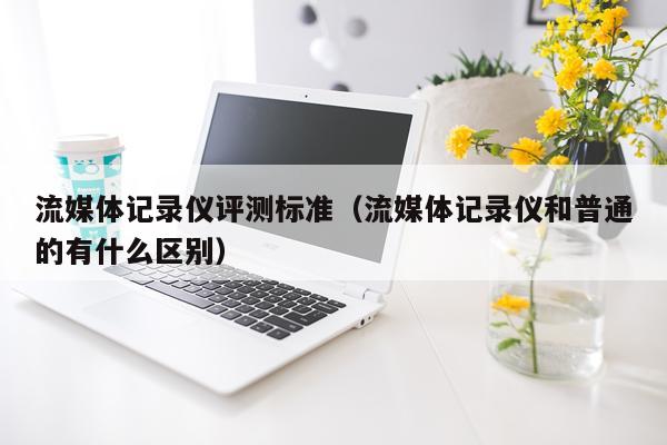 流媒体记录仪评测标准（流媒体记录仪和普通的有什么区别）