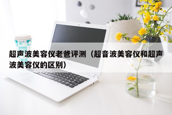 超声波美容仪老爸评测（超音波美容仪和超声波美容仪的区别）