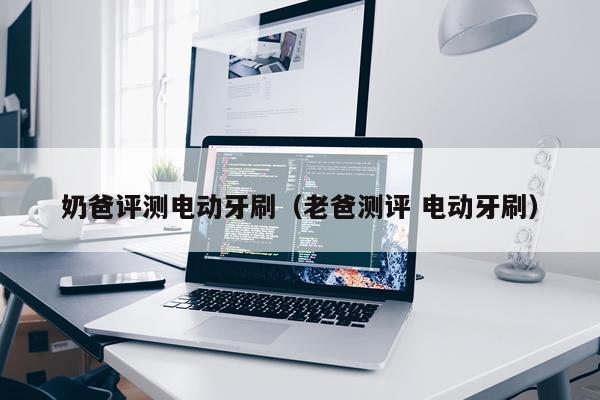 奶爸评测电动牙刷（老爸测评 电动牙刷）