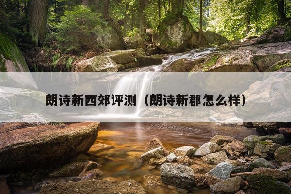 朗诗新西郊评测（朗诗新郡怎么样）