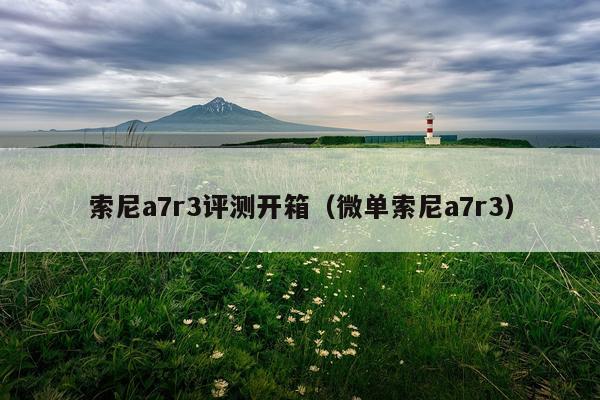 索尼a7r3评测开箱（微单索尼a7r3）