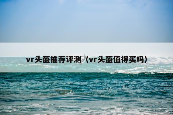 vr头盔推荐评测（vr头盔值得买吗）