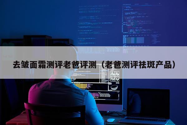 去皱面霜测评老爸评测（老爸测评祛斑产品）