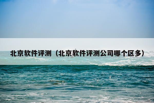 北京软件评测（北京软件评测公司哪个区多）