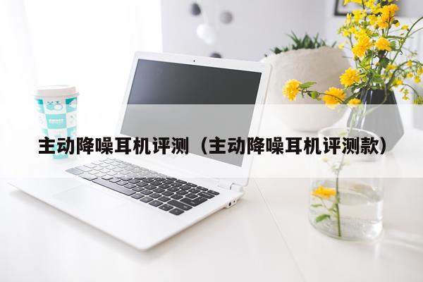 主动降噪耳机评测（主动降噪耳机评测款）