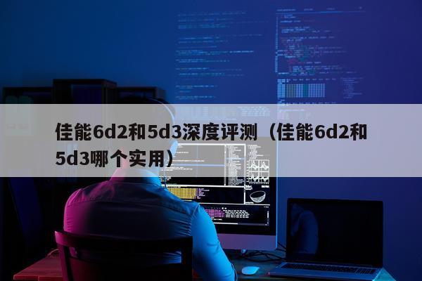 佳能6d2和5d3深度评测（佳能6d2和5d3哪个实用）