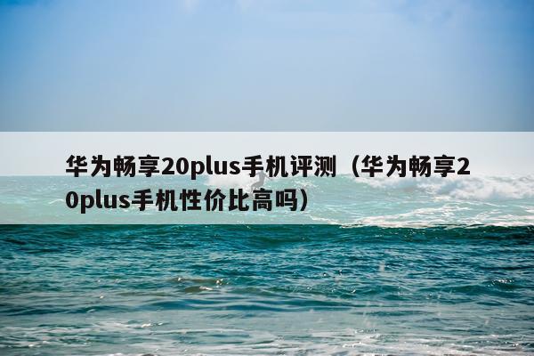 华为畅享20plus手机评测（华为畅享20plus手机性价比高吗）