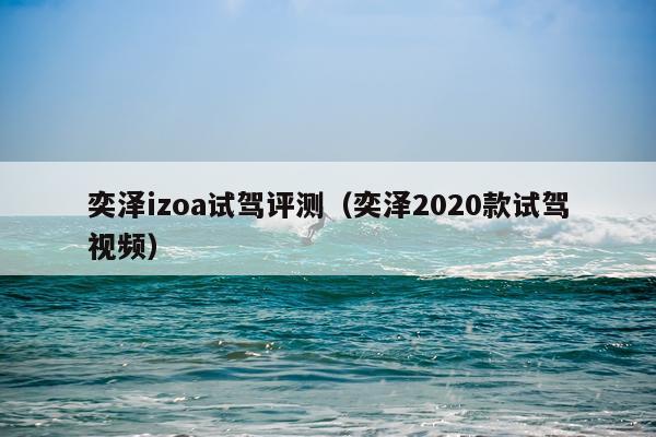 奕泽izoa试驾评测（奕泽2020款试驾视频）