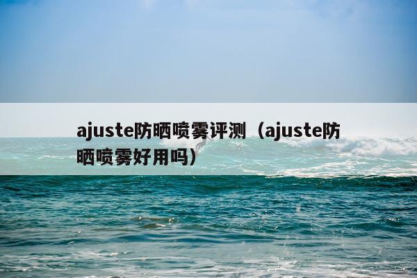 ajuste防晒喷雾评测（ajuste防晒喷雾好用吗）