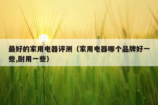 最好的家用电器评测（家用电器哪个品牌好一些,耐用一些）