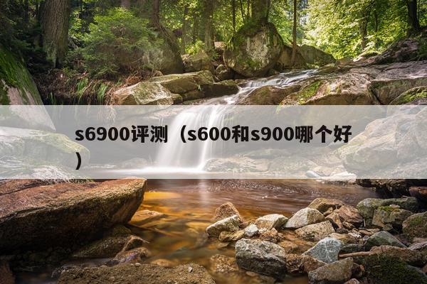 s6900评测（s600和s900哪个好）
