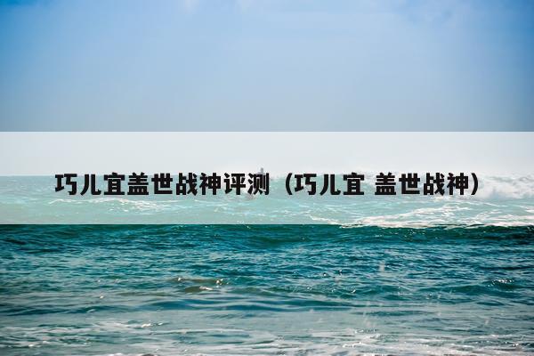 巧儿宜盖世战神评测（巧儿宜 盖世战神）