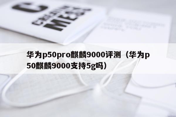 华为p50pro麒麟9000评测（华为p50麒麟9000支持5g吗）