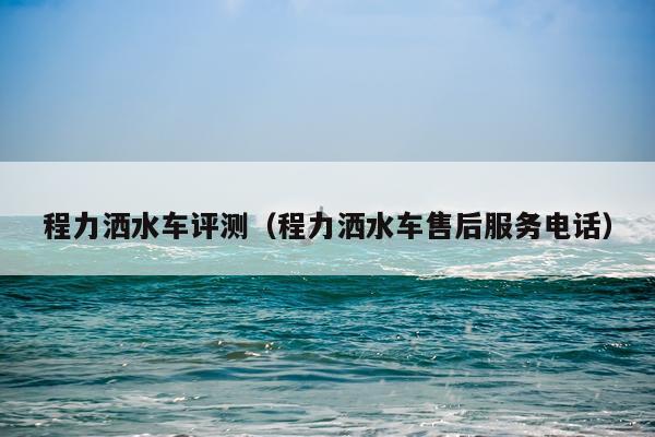 程力洒水车评测（程力洒水车售后服务电话）