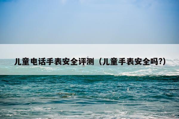 儿童电话手表安全评测（儿童手表安全吗?）