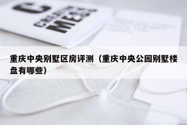 重庆中央别墅区房评测（重庆中央公园别墅楼盘有哪些）