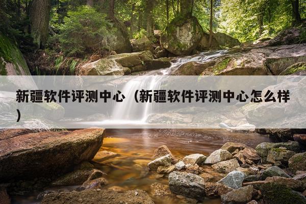 新疆软件评测中心（新疆软件评测中心怎么样）