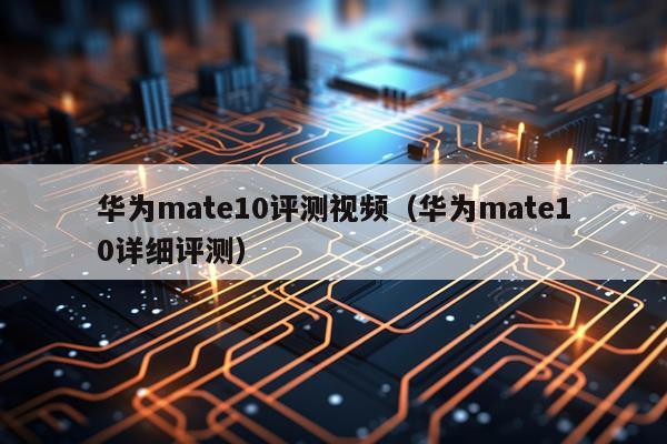 华为mate10评测视频（华为mate10详细评测）