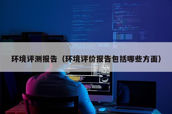 环境评测报告（环境评价报告包括哪些方面）
