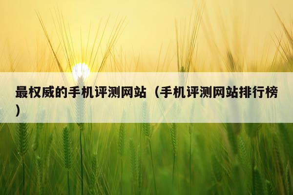 最权威的手机评测网站（手机评测网站排行榜）