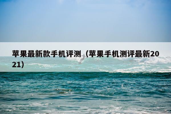 苹果最新款手机评测（苹果手机测评最新2021）