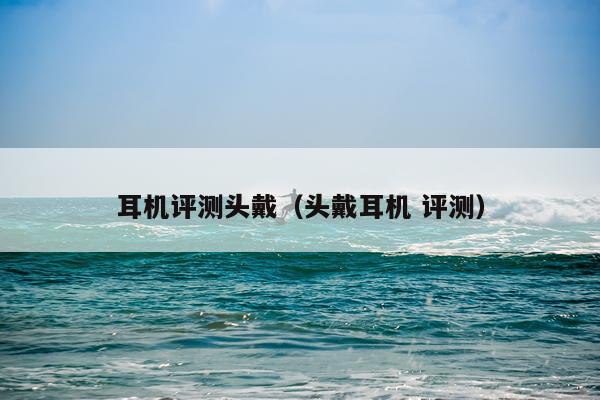 耳机评测头戴（头戴耳机 评测）