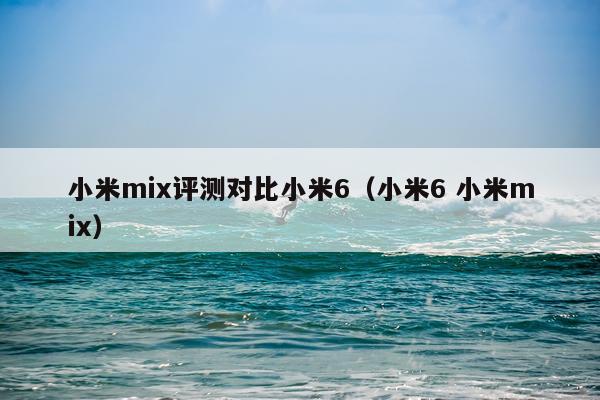 小米mix评测对比小米6（小米6 小米mix）