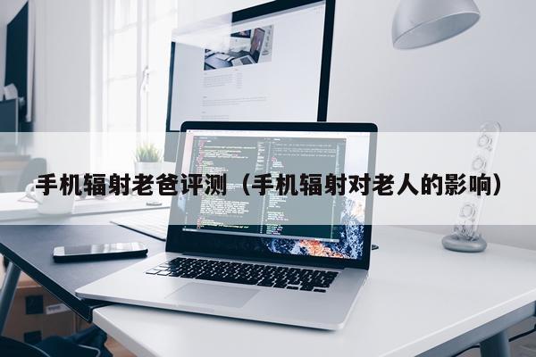 手机辐射老爸评测（手机辐射对老人的影响）