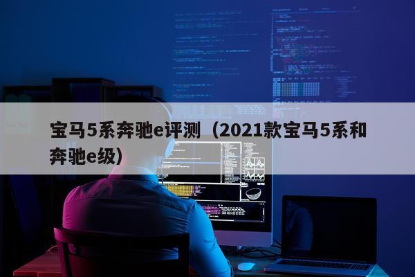宝马5系奔驰e评测（2021款宝马5系和奔驰e级）