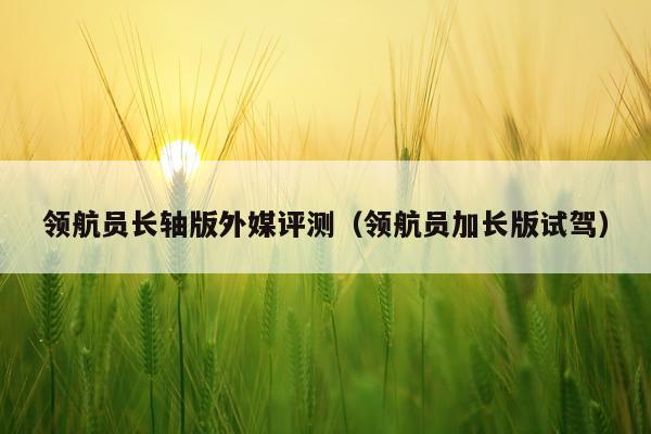 领航员长轴版外媒评测（领航员加长版试驾）