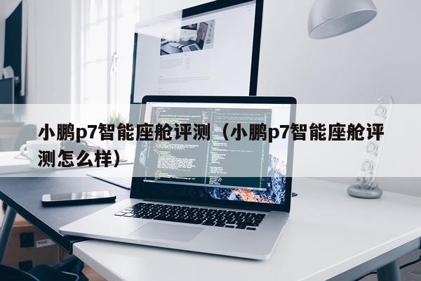小鹏p7智能座舱评测（小鹏p7智能座舱评测怎么样）