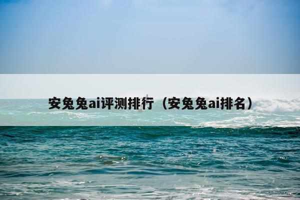 安兔兔ai评测排行（安兔兔ai排名）