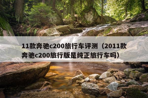11款奔驰c200旅行车评测（2011款奔驰c200旅行版是纯正旅行车吗）