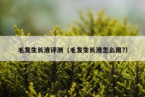 毛发生长液评测（毛发生长液怎么用?）