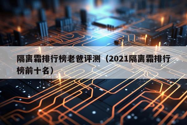 隔离霜排行榜老爸评测（2021隔离霜排行榜前十名）