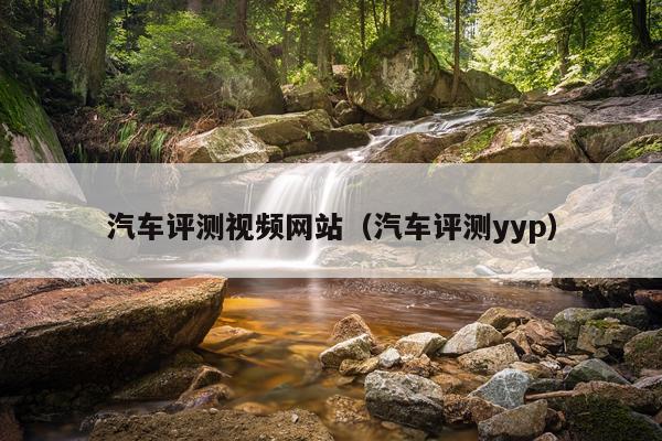 汽车评测视频网站（汽车评测yyp）