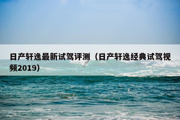 日产轩逸最新试驾评测（日产轩逸经典试驾视频2019）