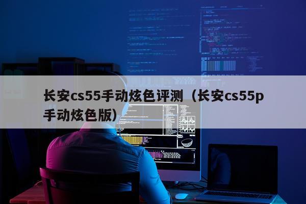长安cs55手动炫色评测（长安cs55p手动炫色版）