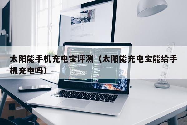 太阳能手机充电宝评测（太阳能充电宝能给手机充电吗）
