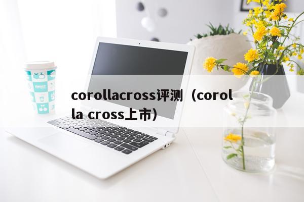 corollacross评测（corolla cross上市）